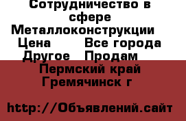 Сотрудничество в сфере Металлоконструкции  › Цена ­ 1 - Все города Другое » Продам   . Пермский край,Гремячинск г.